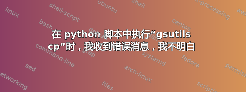 在 python 脚本中执行“gsutils cp”时，我收到错误消息，我不明白