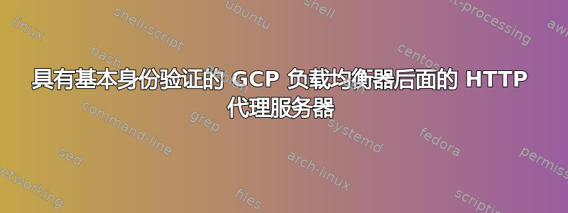 具有基本身份验证的 GCP 负载均衡器后面的 HTTP 代理服务器