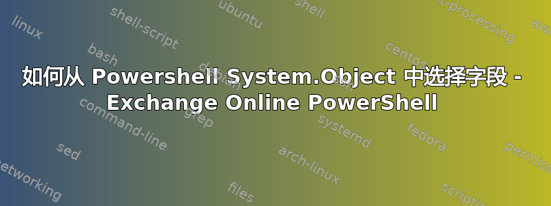 如何从 Powershell System.Object 中选择字段 - Exchange Online PowerShell