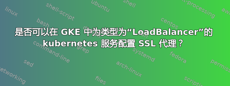 是否可以在 GKE 中为类型为“LoadBalancer”的 kubernetes 服务配置 SSL 代理？