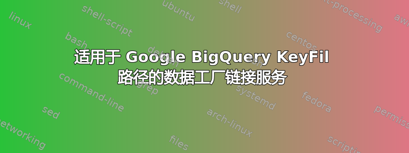 适用于 Google BigQuery KeyFil 路径的数据工厂链接服务