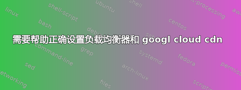 需要帮助正确设置负载均衡器和 googl cloud cdn 