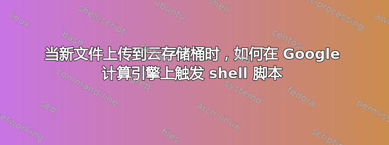 当新文件上传到云存储桶时，如何在 Google 计算引擎上触发 shell 脚本