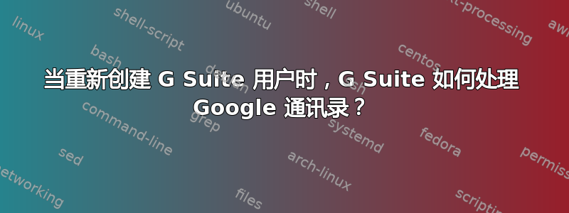 当重新创建 G Suite 用户时，G Suite 如何处理 Google 通讯录？