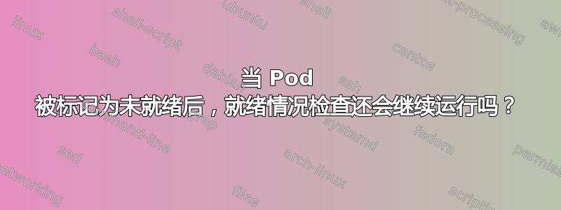 当 Pod 被标记为未就绪后，就绪情况检查还会继续运行吗？