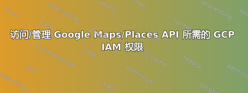 访问/管理 Google Maps/Places API 所需的 GCP IAM 权限