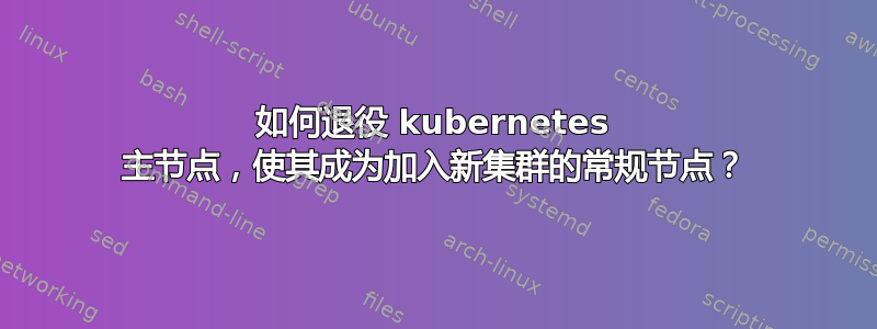 如何退役 kubernetes 主节点，使其成为加入新集群的常规节点？