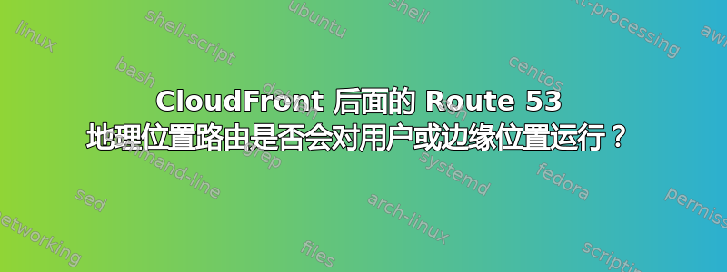 CloudFront 后面的 Route 53 地理位置路由是否会对用户或边缘位置运行？