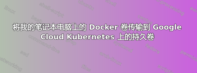 将我的笔记本电脑上的 Docker 卷传输到 Google Cloud Kubernetes 上的持久卷