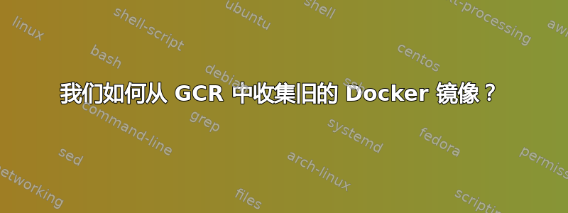 我们如何从 GCR 中收集旧的 Docker 镜像？