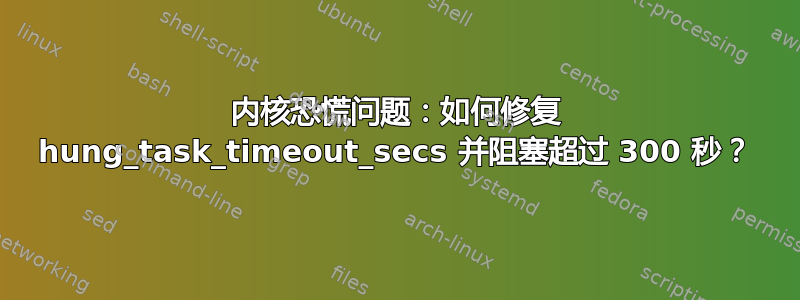 内核恐慌问题：如何修复 hung_task_timeout_secs 并阻塞超过 300 秒？