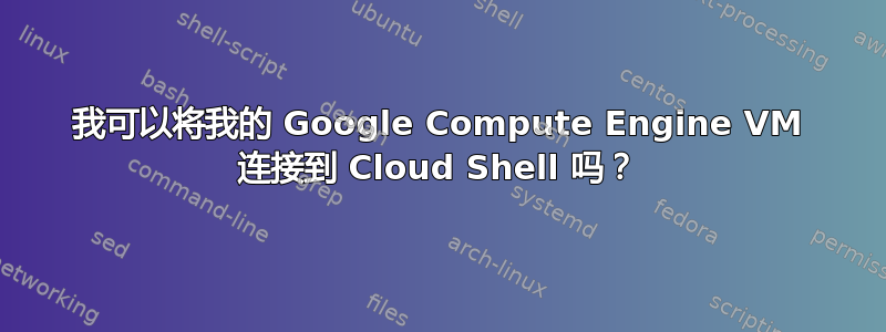 我可以将我的 Google Compute Engine VM 连接到 Cloud Shell 吗？