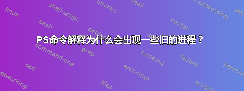 PS命令解释为什么会出现一些旧的进程？