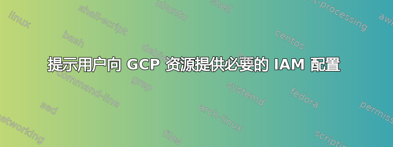 提示用户向 GCP 资源提供必要的 IAM 配置