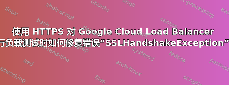 使用 HTTPS 对 Google Cloud Load Balancer 进行负载测试时如何修复错误“SSLHandshakeException”？