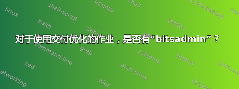 对于使用交付优化的作业，是否有“bitsadmin”？