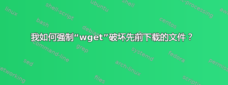 我如何强制“wget”破坏先前下载的文件？