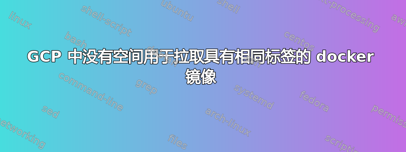 GCP 中没有空间用于拉取具有相同标签的 docker 镜像