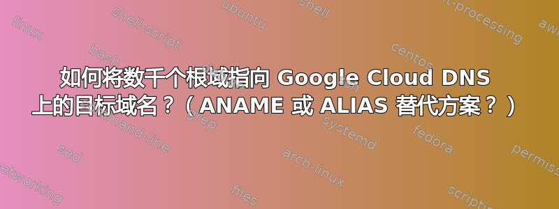 如何将数千个根域指向 Google Cloud DNS 上的目标域名？（ANAME 或 ALIAS 替代方案？）