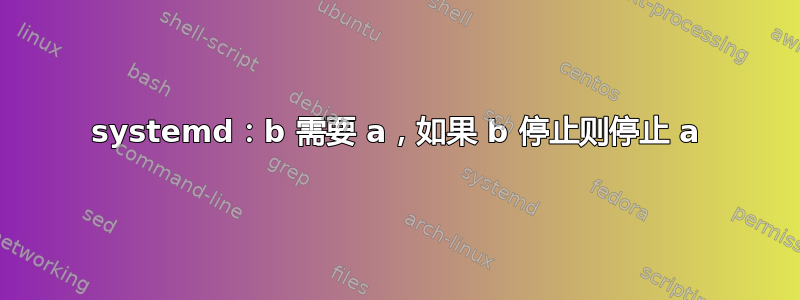 systemd：b 需要 a，如果 b 停止则停止 a