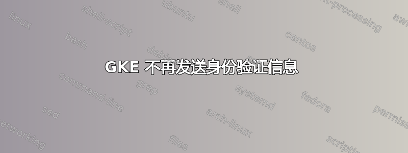 GKE 不再发送身份验证信息