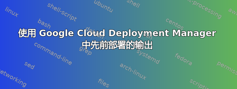 使用 Google Cloud Deployment Manager 中先前部署的输出