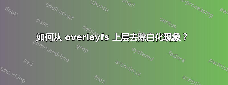 如何从 overlayfs 上层去除白化现象？