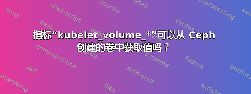 指标“kubelet_volume_*”可以从 Ceph 创建的卷中获取值吗？