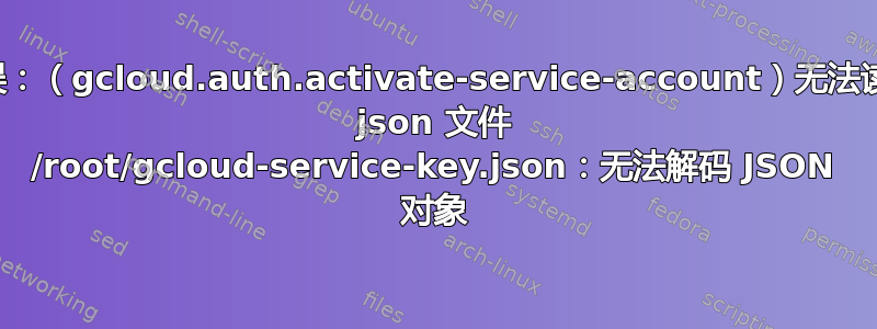 错误：（gcloud.auth.activate-service-account）无法读取 json 文件 /root/gcloud-service-key.json：无法解码 JSON 对象