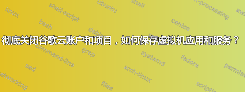 彻底关闭谷歌云账户和项目，如何保存虚拟机应用和服务？