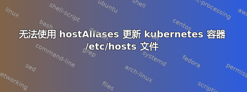 无法使用 hostAliases 更新 kubernetes 容器 /etc/hosts 文件