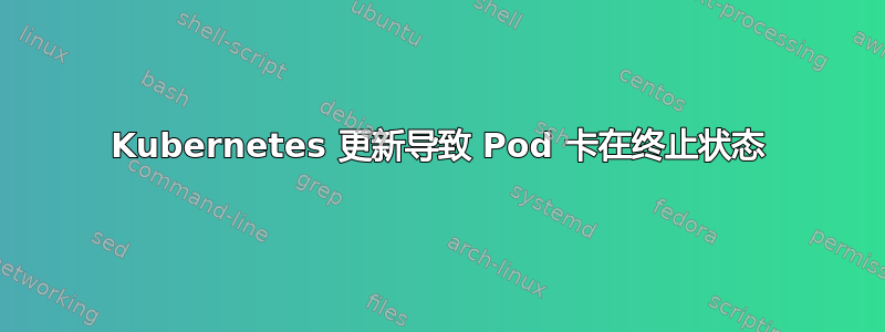 Kubernetes 更新导致 Pod 卡在终止状态