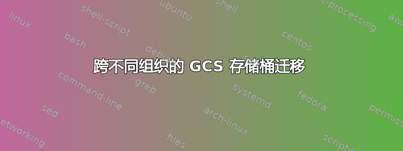 跨不同组织的 GCS 存储桶迁移