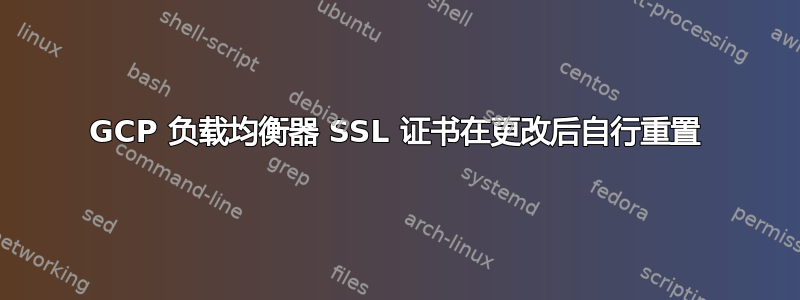 GCP 负载均衡器 SSL 证书在更改后自行重置