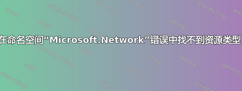 在命名空间“Microsoft.Network”错误中找不到资源类型