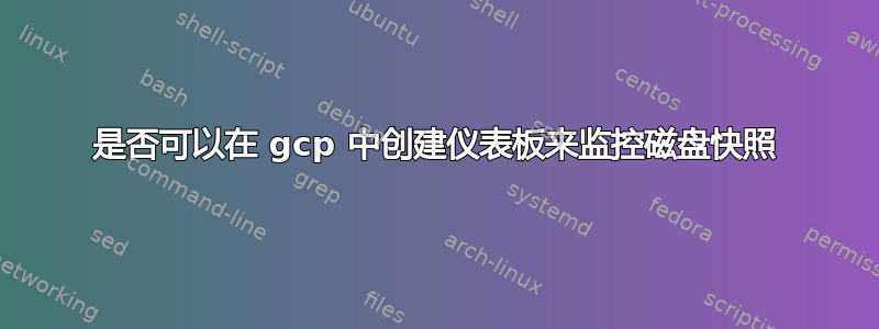 是否可以在 gcp 中创建仪表板来监控磁盘快照