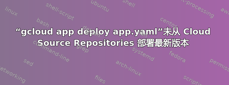 “gcloud app deploy app.yaml”未从 Cloud Source Repositories 部署最新版本