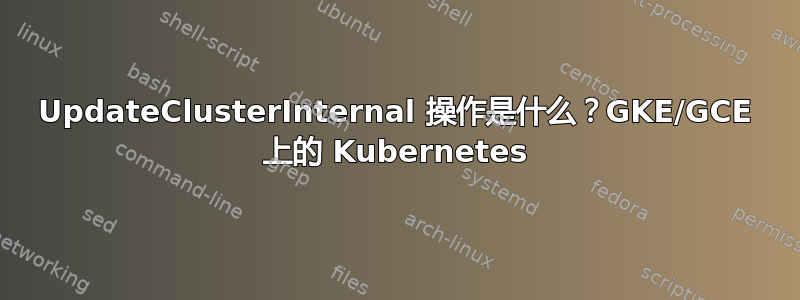 UpdateClusterInternal 操作是什么？GKE/GCE 上的 Kubernetes