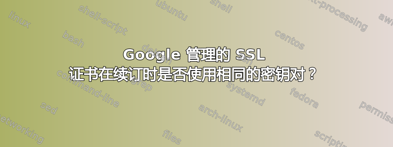 Google 管理的 SSL 证书在续订时是否使用相同的密钥对？