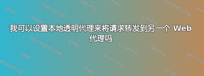 我可以设置本地透明代理来将请求转发到另一个 Web 代理吗