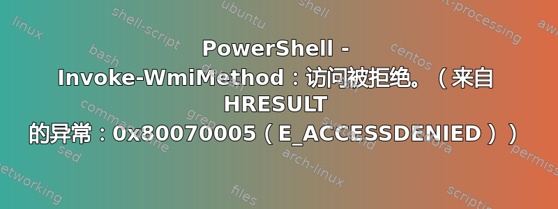 PowerShell - Invoke-WmiMethod：访问被拒绝。（来自 HRESULT 的异常：0x80070005（E_ACCESSDENIED））