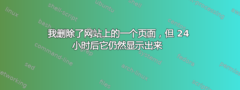 我删除了网站上的一个页面，但 24 小时后它仍然显示出来 