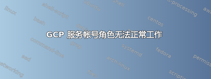 GCP 服务帐号角色无法正常工作