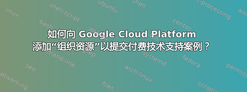 如何向 Google Cloud Platform 添加“组织资源”以提交付费技术支持案例？