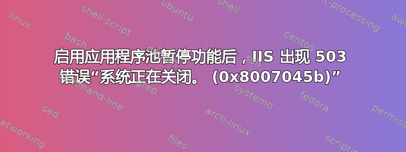 启用应用程序池暂停功能后，IIS 出现 503 错误“系统正在关闭。 (0x8007045b)”