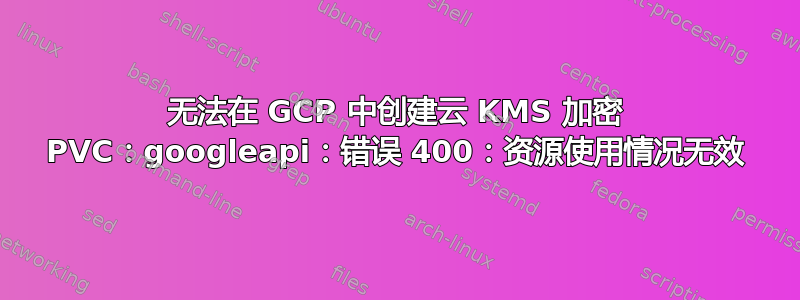 无法在 GCP 中创建云 KMS 加密 PVC：googleapi：错误 400：资源使用情况无效