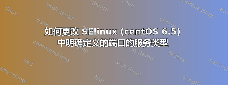 如何更改 SElinux (centOS 6.5) 中明确定义的端口的服务类型