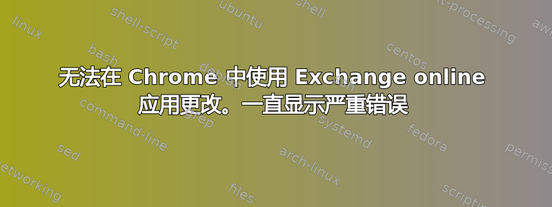 无法在 Chrome 中使用 Exchange online 应用更改。一直显示严重错误