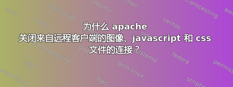 为什么 apache 关闭来自远程客户端的图像、javascript 和 css 文件的连接？