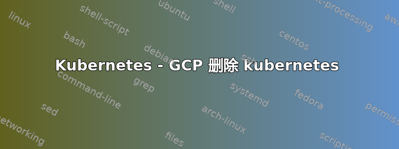 Kubernetes - GCP 删除 kubernetes